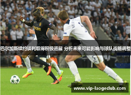 巴尔加斯续约谈判取得积极进展 分析未来可能影响与球队战略调整