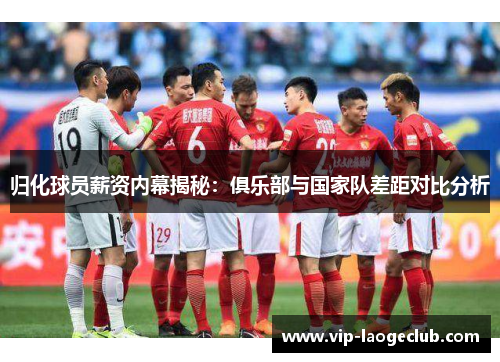归化球员薪资内幕揭秘：俱乐部与国家队差距对比分析