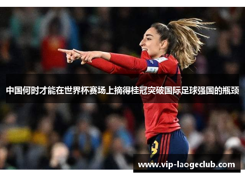 中国何时才能在世界杯赛场上摘得桂冠突破国际足球强国的瓶颈