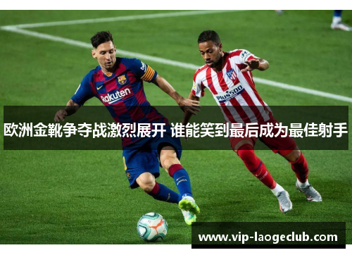 欧洲金靴争夺战激烈展开 谁能笑到最后成为最佳射手