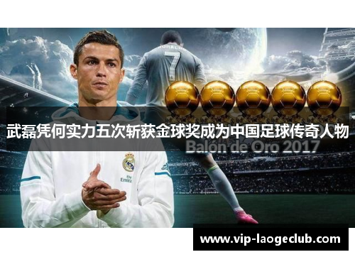 武磊凭何实力五次斩获金球奖成为中国足球传奇人物