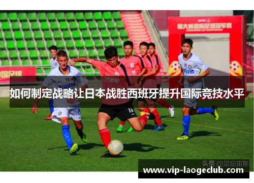 如何制定战略让日本战胜西班牙提升国际竞技水平