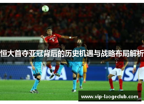 恒大首夺亚冠背后的历史机遇与战略布局解析