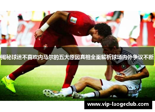 揭秘球迷不喜欢内马尔的五大原因真相全面解析球场内外争议不断