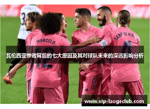 瓦伦西亚惨败背后的七大原因及其对球队未来的深远影响分析