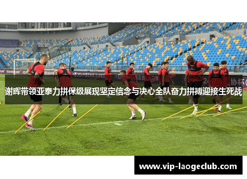 谢晖带领亚泰力拼保级展现坚定信念与决心全队奋力拼搏迎接生死战