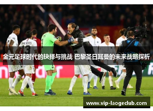 金元足球时代的抉择与挑战 巴黎圣日耳曼的未来战略探析 金元足球时代的抉择与挑战 巴黎圣日耳曼的未来战略探析