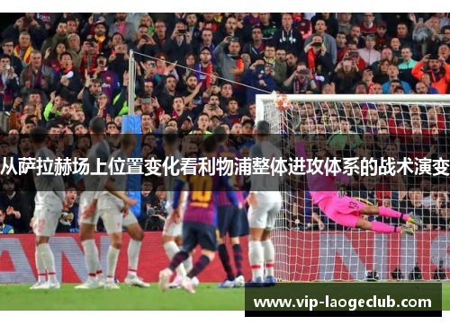 从萨拉赫场上位置变化看利物浦整体进攻体系的战术演变 从萨拉赫场上位置变化看利物浦整体进攻体系的战术演变