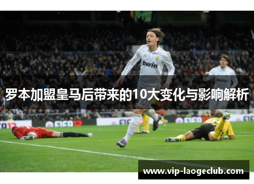 罗本加盟皇马后带来的10大变化与影响解析 罗本加盟皇马后带来的10大变化与影响解析