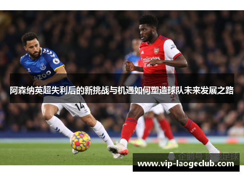 阿森纳英超失利后的新挑战与机遇如何塑造球队未来发展之路 阿森纳英超失利后的新挑战与机遇如何塑造球队未来发展之路