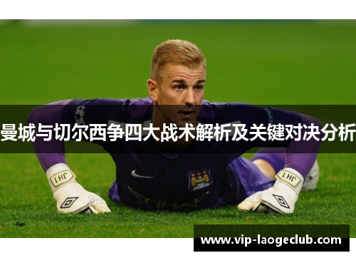 曼城与切尔西争四大战术解析及关键对决分析 曼城与切尔西争四大战术解析及关键对决分析