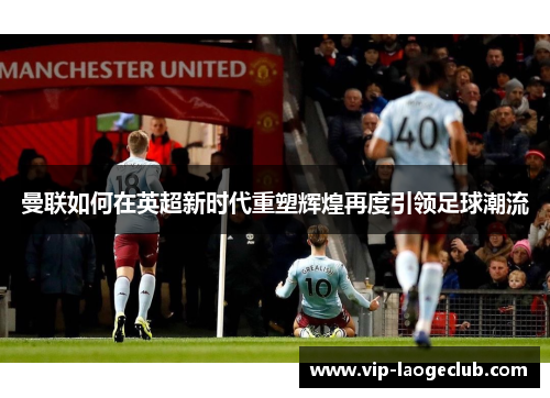 曼联如何在英超新时代重塑辉煌再度引领足球潮流 曼联如何在英超新时代重塑辉煌再度引领足球潮流