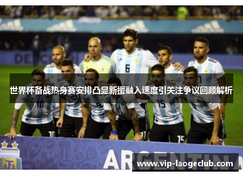 世界杯备战热身赛安排凸显新援融入速度引关注争议回顾解析 世界杯备战热身赛安排凸显新援融入速度引关注争议回顾解析