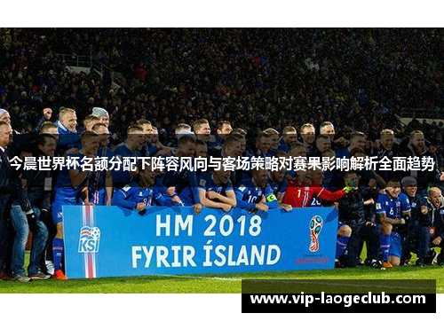 今晨世界杯名额分配下阵容风向与客场策略对赛果影响解析全面趋势 今晨世界杯名额分配下阵容风向与客场策略对赛果影响解析全面趋势