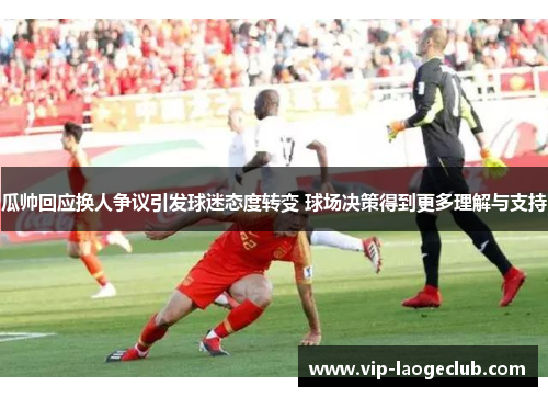 瓜帅回应换人争议引发球迷态度转变 球场决策得到更多理解与支持