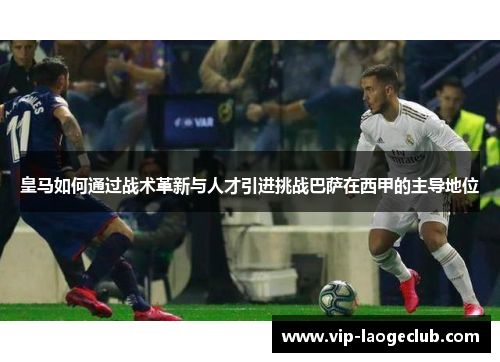 皇马如何通过战术革新与人才引进挑战巴萨在西甲的主导地位