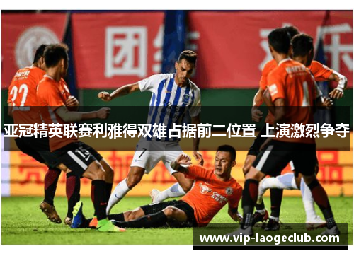 亚冠精英联赛利雅得双雄占据前二位置 上演激烈争夺 亚冠精英联赛利雅得双雄占据前二位置 上演激烈争夺