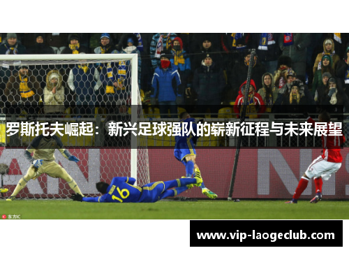 罗斯托夫崛起：新兴足球强队的崭新征程与未来展望